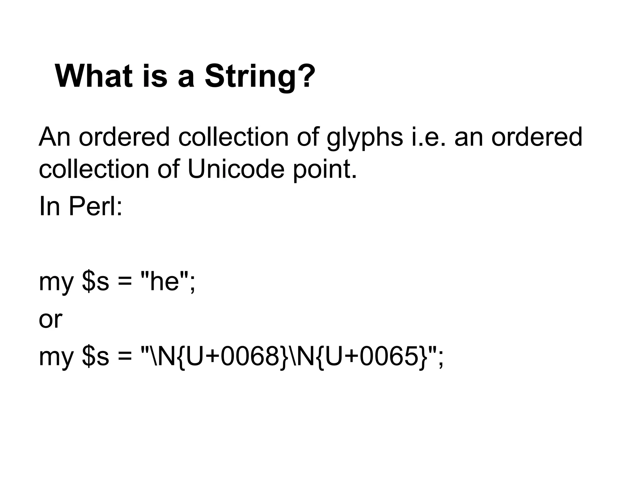 What is a String?
An ordered collection of glyphs i.e. an ordered
collection of Unicode point.
In Perl:

my $s = "he";
or
my $s = "N{U+0068}N{U+0065}";
 