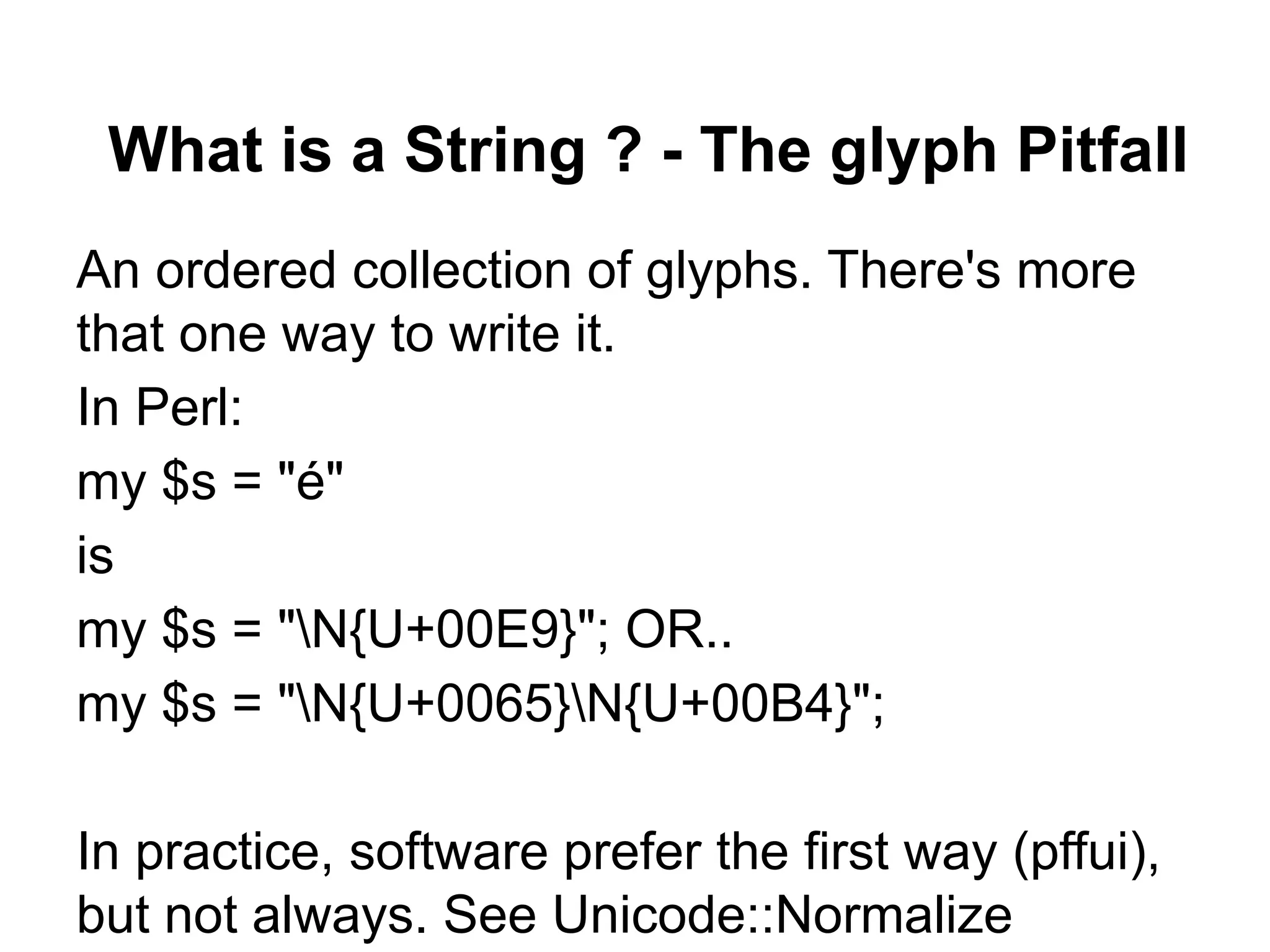What is a String ? - The glyph Pitfall
An ordered collection of glyphs. There's more
that one way to write it.
In Perl:
my $s = "é"
is
my $s = "N{U+00E9}"; OR..
my $s = "N{U+0065}N{U+00B4}";

In practice, software prefer the first way (pffui),
but not always. See Unicode::Normalize
 