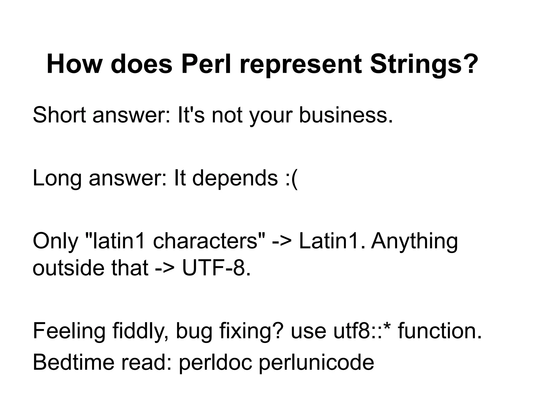 How does Perl represent Strings?
Short answer: It's not your business.

Long answer: It depends :(

Only "latin1 characters" -> Latin1. Anything
outside that -> UTF-8.

Feeling fiddly, bug fixing? use utf8::* function.
Bedtime read: perldoc perlunicode
 