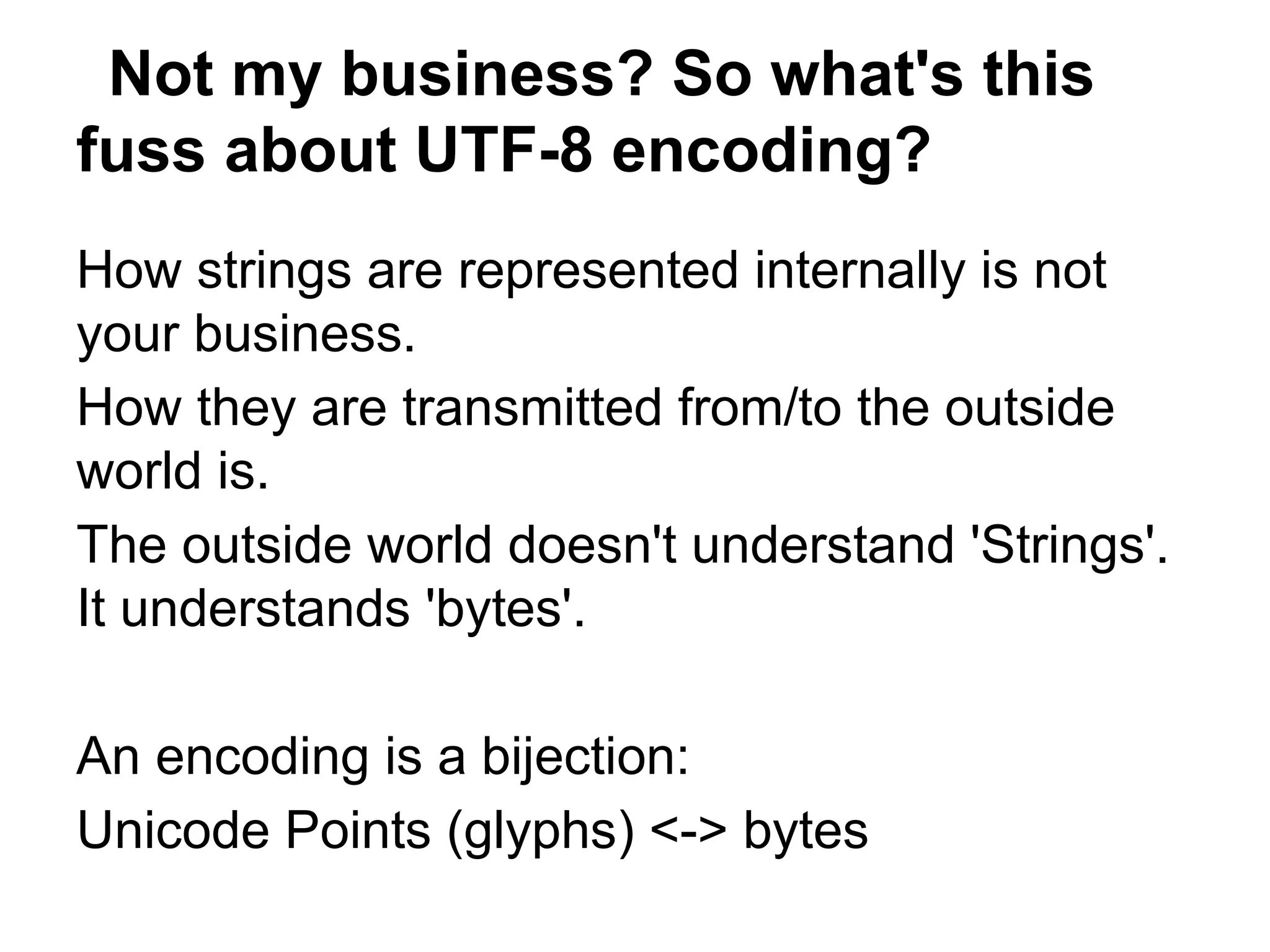 Not my business? So what's this
fuss about UTF-8 encoding?
How strings are represented internally is not
your business.
How they are transmitted from/to the outside
world is.
The outside world doesn't understand 'Strings'.
It understands 'bytes'.

An encoding is a bijection:
Unicode Points (glyphs) <-> bytes
 