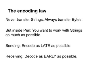 The encoding law
Never transfer Strings. Always transfer Bytes.

But inside Perl: You want to work with Strings
as much as possible.

Sending: Encode as LATE as possible.

Receiving: Decode as EARLY as possible.
 