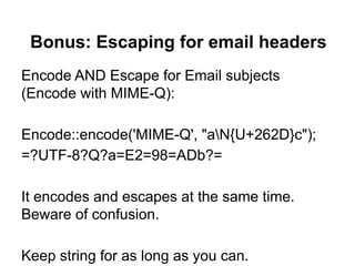 Bonus: Escaping for email headers
Encode AND Escape for Email subjects
(Encode with MIME-Q):

Encode::encode('MIME-Q', "aN{U+262D}c");
=?UTF-8?Q?a=E2=98=ADb?=

It encodes and escapes at the same time.
Beware of confusion.

Keep string for as long as you can.
 