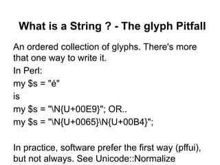 What is a String ? - The glyph Pitfall
An ordered collection of glyphs. There's more
that one way to write it.
In Perl:
my $s = "é"
is
my $s = "N{U+00E9}"; OR..
my $s = "N{U+0065}N{U+00B4}";

In practice, software prefer the first way (pffui),
but not always. See Unicode::Normalize
 
