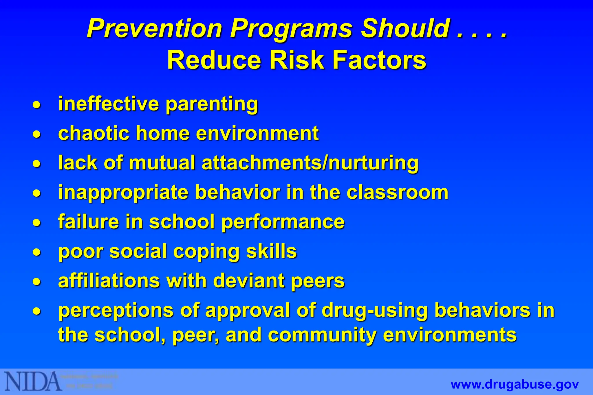  ineffective parenting
 chaotic home environment
 lack of mutual attachments/nurturing
 inappropriate behavior in the classroom
 failure in school performance
 poor social coping skills
 affiliations with deviant peers
 perceptions of approval of drug-using behaviors in
the school, peer, and community environments
Prevention Programs Should . . . .
Reduce Risk Factors
www.drugabuse.gov
 