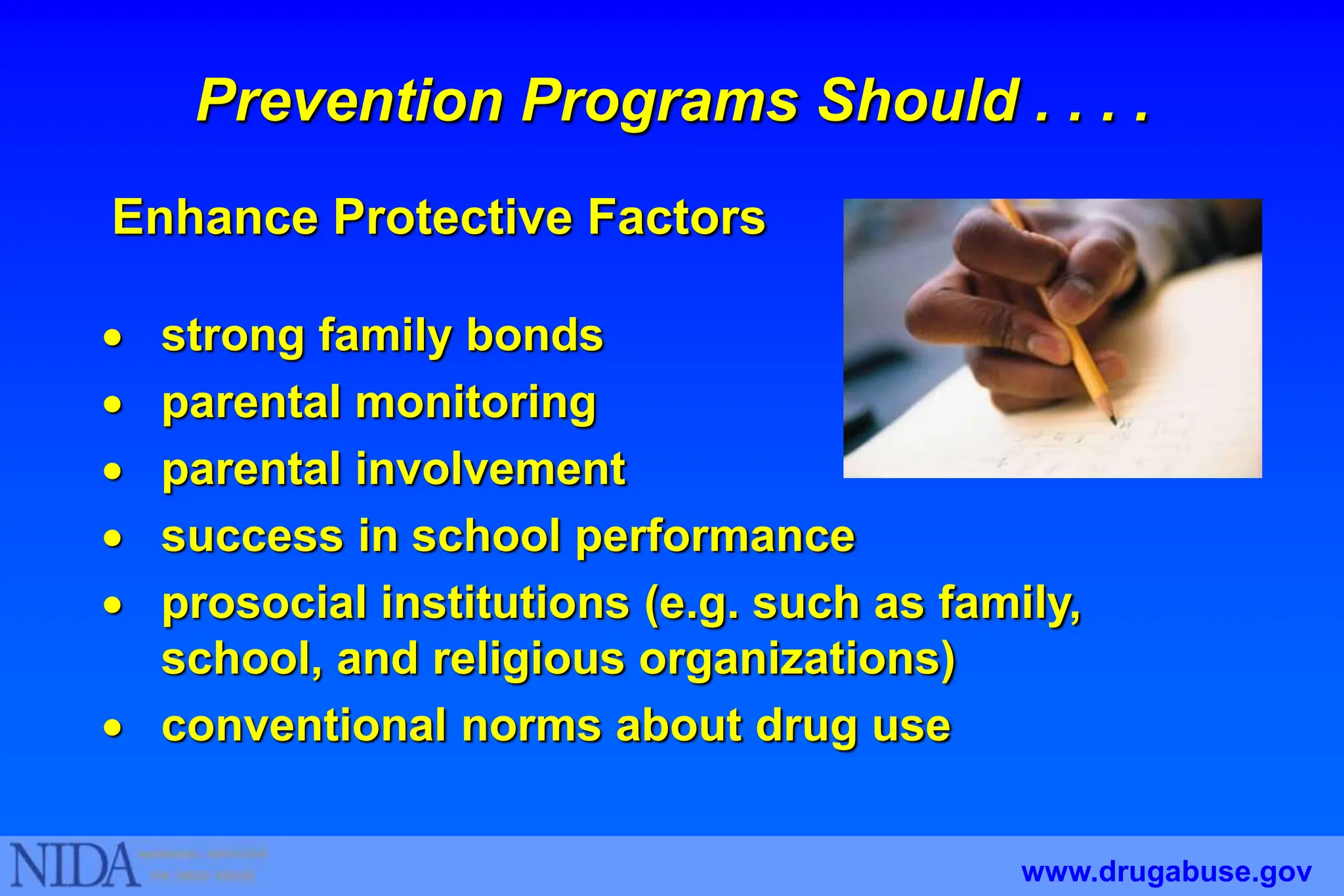 Prevention Programs Should . . . .
 strong family bonds
 parental monitoring
 parental involvement
 success in school performance
 prosocial institutions (e.g. such as family,
school, and religious organizations)
 conventional norms about drug use
www.drugabuse.gov
Enhance Protective Factors
 