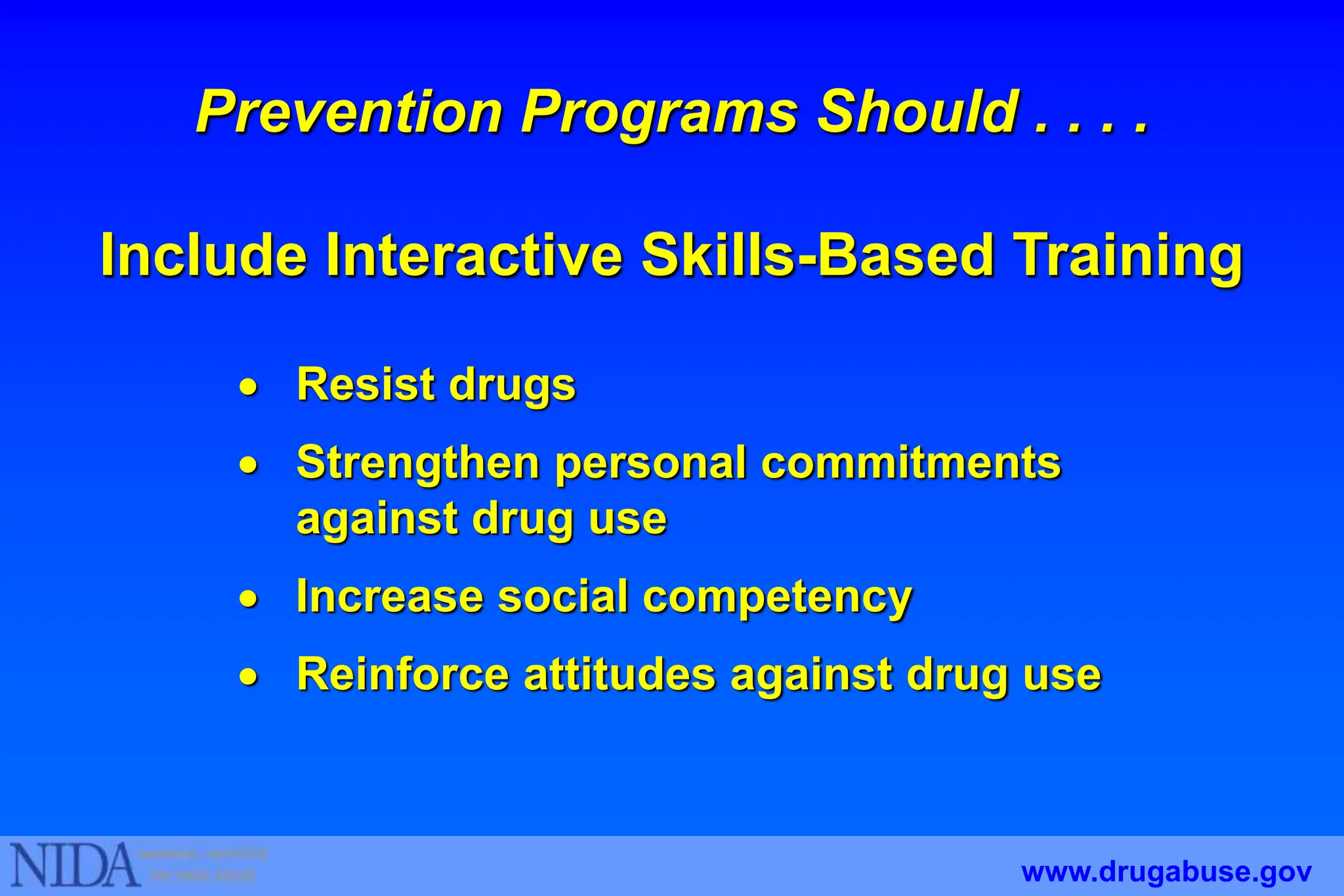  Resist drugs
 Strengthen personal commitments
against drug use
 Increase social competency
 Reinforce attitudes against drug use
Prevention Programs Should . . . .
Include Interactive Skills-Based Training
www.drugabuse.gov
 