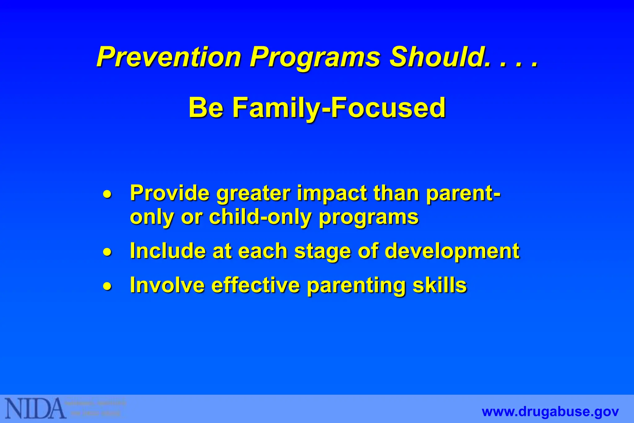  Provide greater impact than parent-
only or child-only programs
 Include at each stage of development
 Involve effective parenting skills
Prevention Programs Should. . . .
Be Family-Focused
www.drugabuse.gov
 