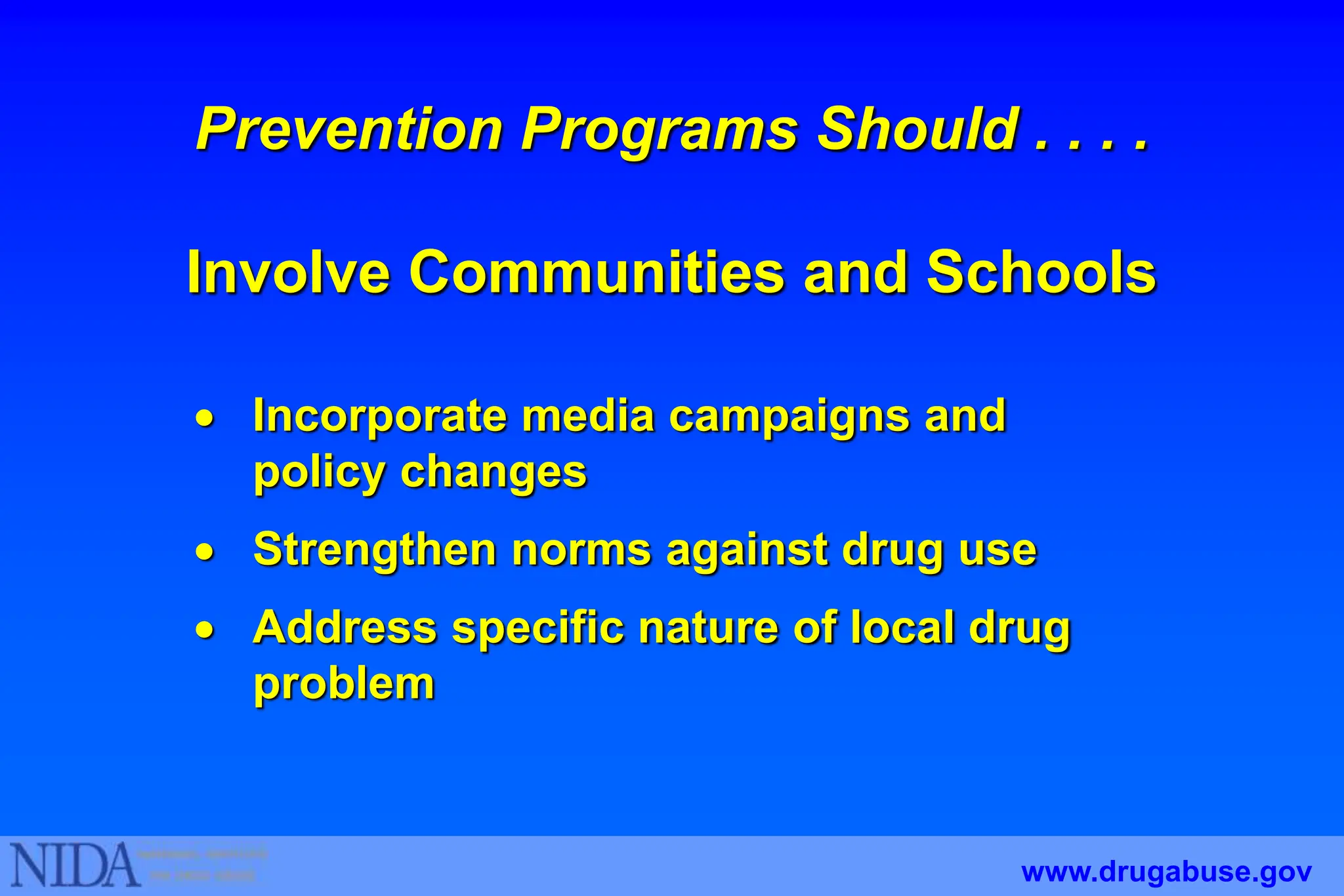 Prevention Programs Should . . . .
Involve Communities and Schools
 Incorporate media campaigns and
policy changes
 Strengthen norms against drug use
 Address specific nature of local drug
problem
www.drugabuse.gov
 