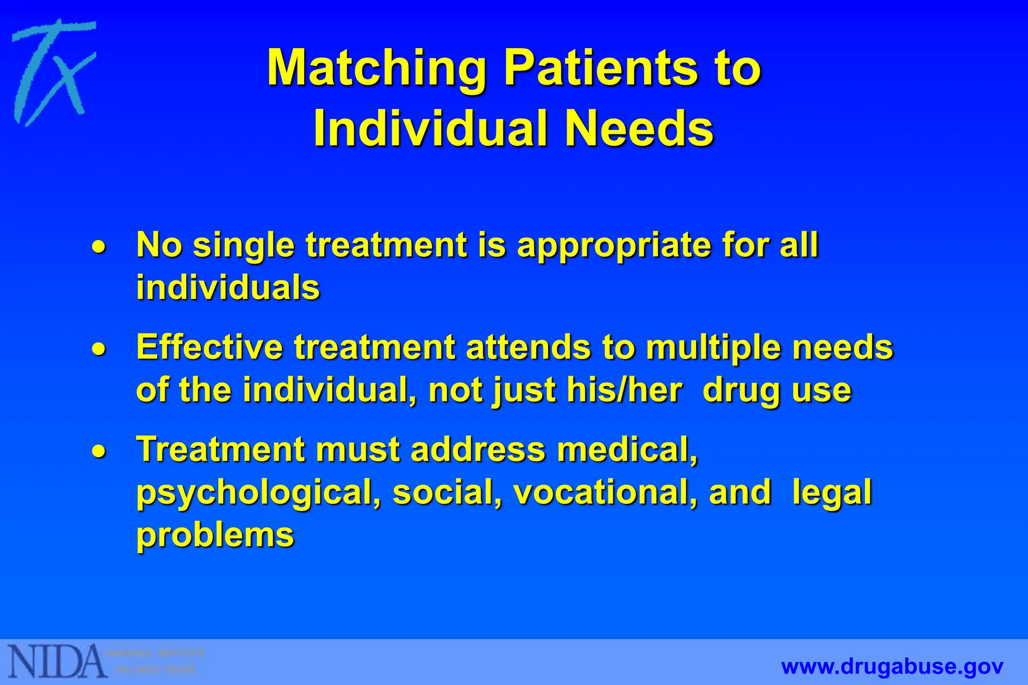 Matching Patients to
Individual Needs
 No single treatment is appropriate for all
individuals
 Effective treatment attends to multiple needs
of the individual, not just his/her drug use
 Treatment must address medical,
psychological, social, vocational, and legal
problems
www.drugabuse.gov
 