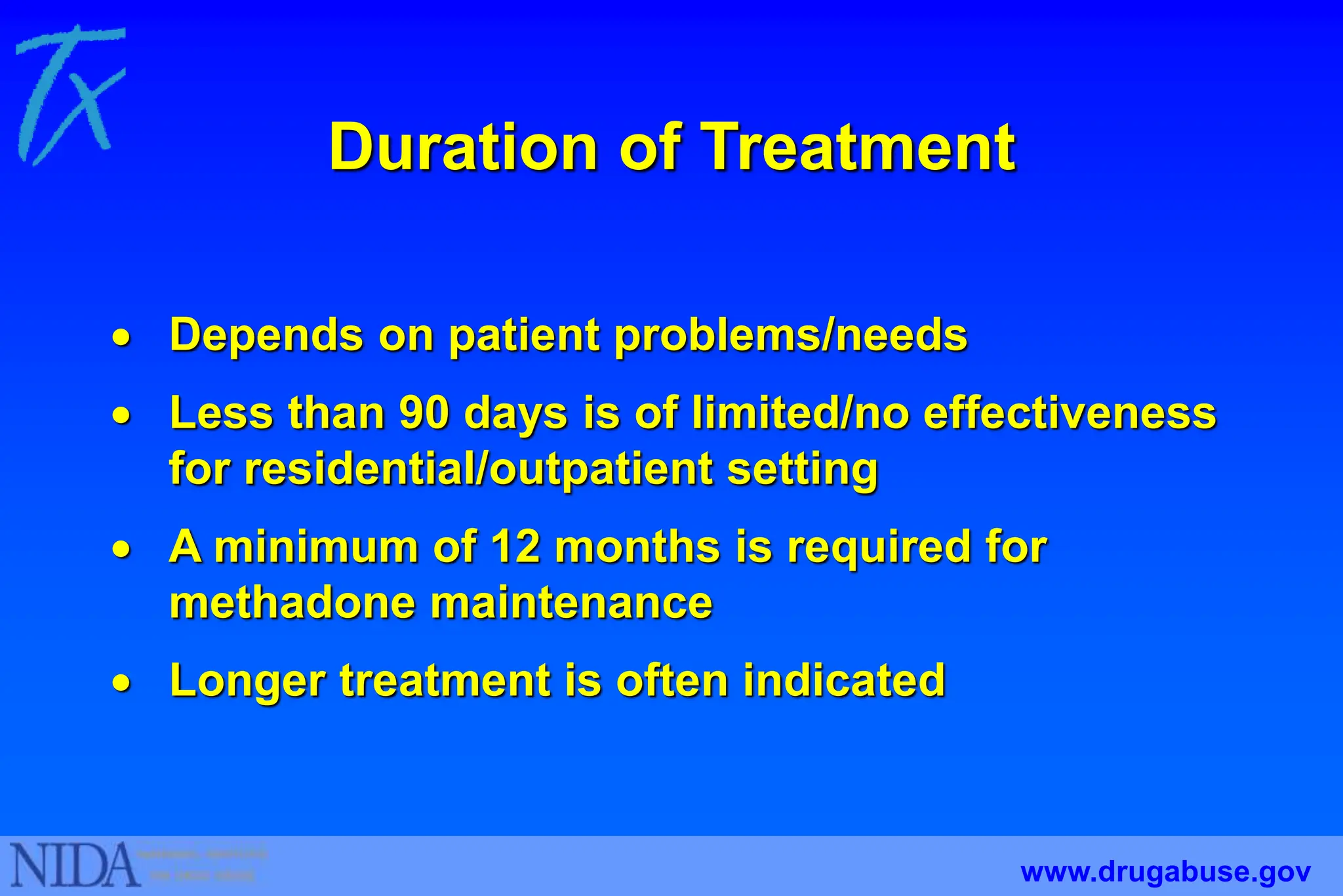 Duration of Treatment
 Depends on patient problems/needs
 Less than 90 days is of limited/no effectiveness
for residential/outpatient setting
 A minimum of 12 months is required for
methadone maintenance
 Longer treatment is often indicated
www.drugabuse.gov
 