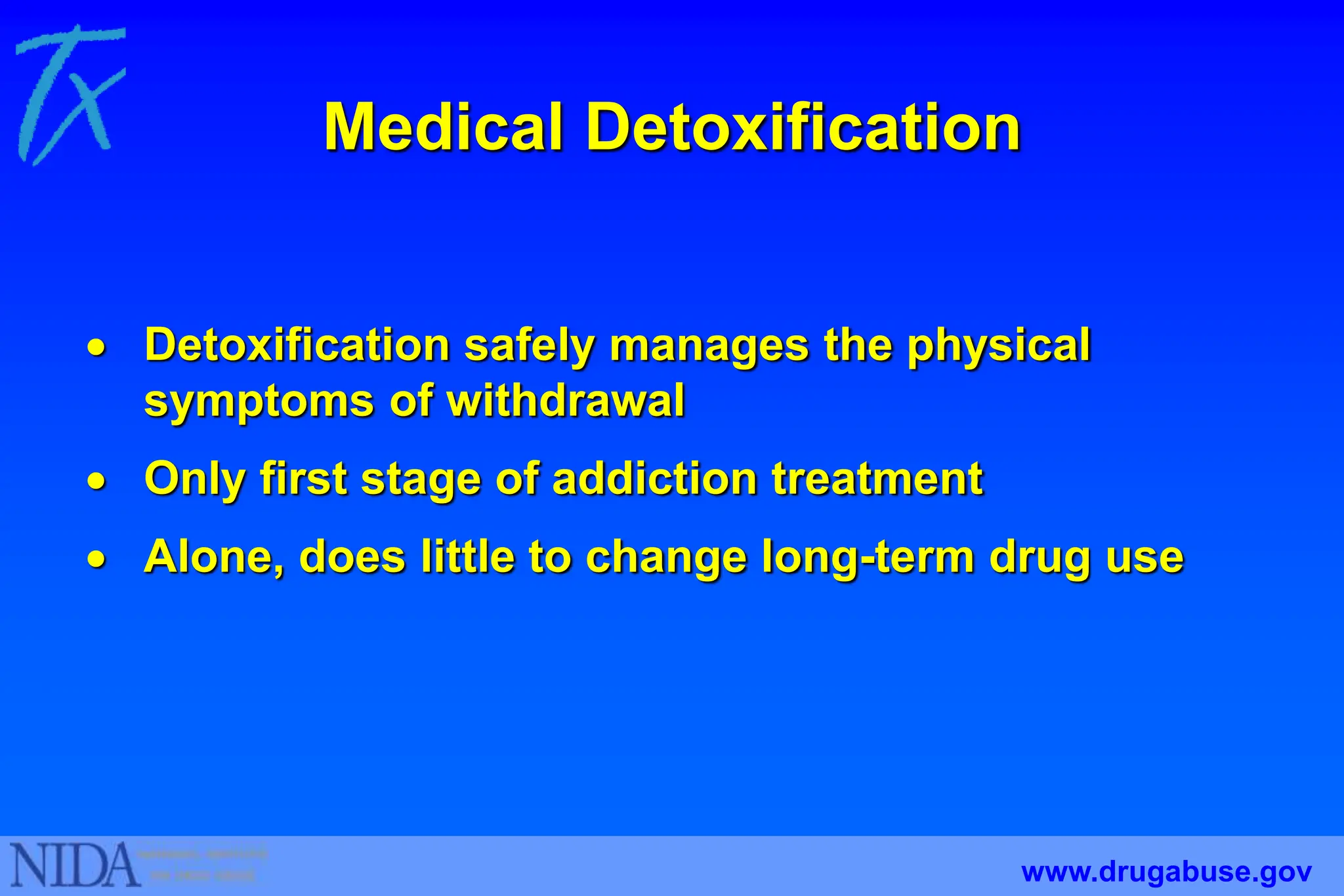 Medical Detoxification
 Detoxification safely manages the physical
symptoms of withdrawal
 Only first stage of addiction treatment
 Alone, does little to change long-term drug use
www.drugabuse.gov
 