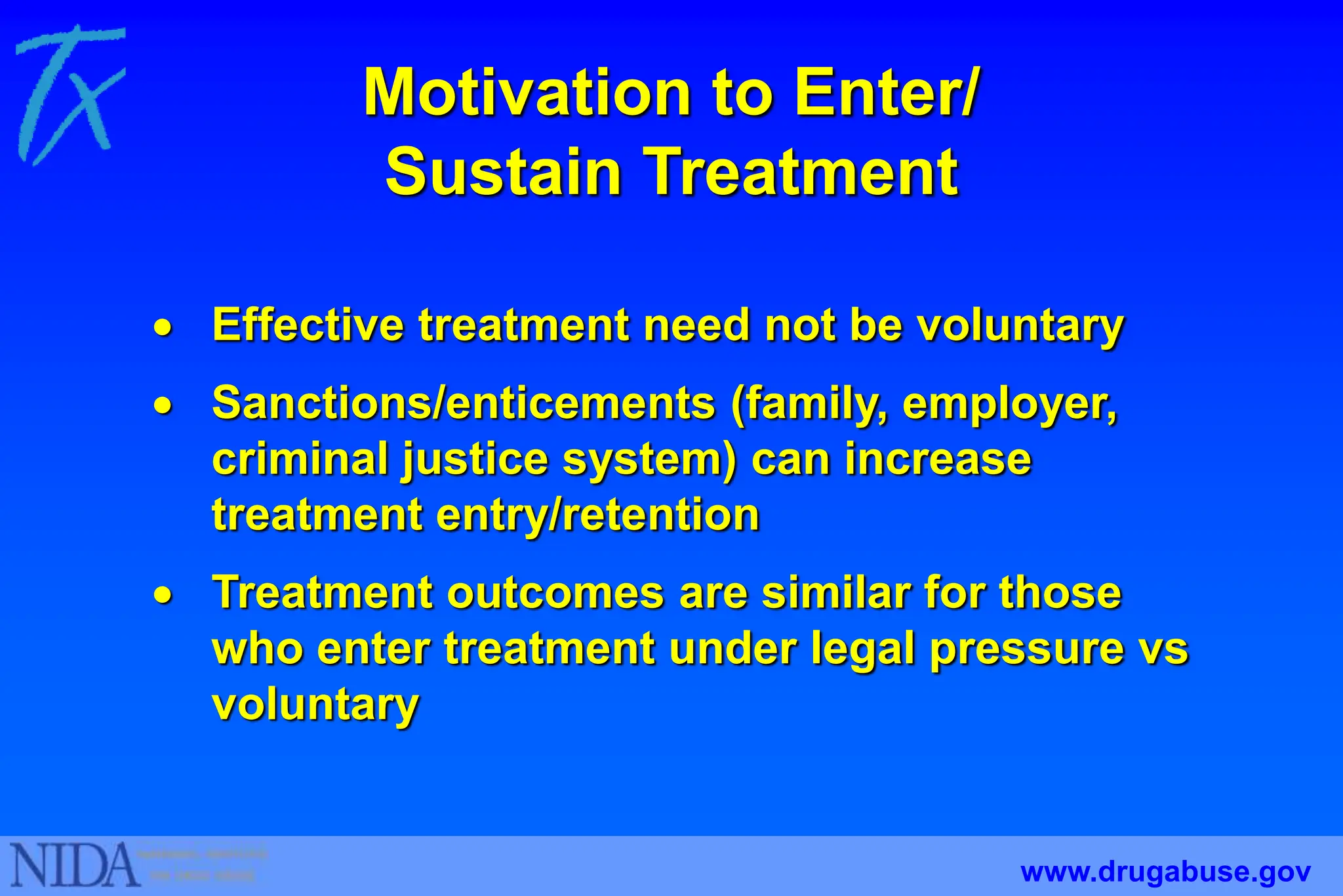Motivation to Enter/
Sustain Treatment
 Effective treatment need not be voluntary
 Sanctions/enticements (family, employer,
criminal justice system) can increase
treatment entry/retention
 Treatment outcomes are similar for those
who enter treatment under legal pressure vs
voluntary
www.drugabuse.gov
 