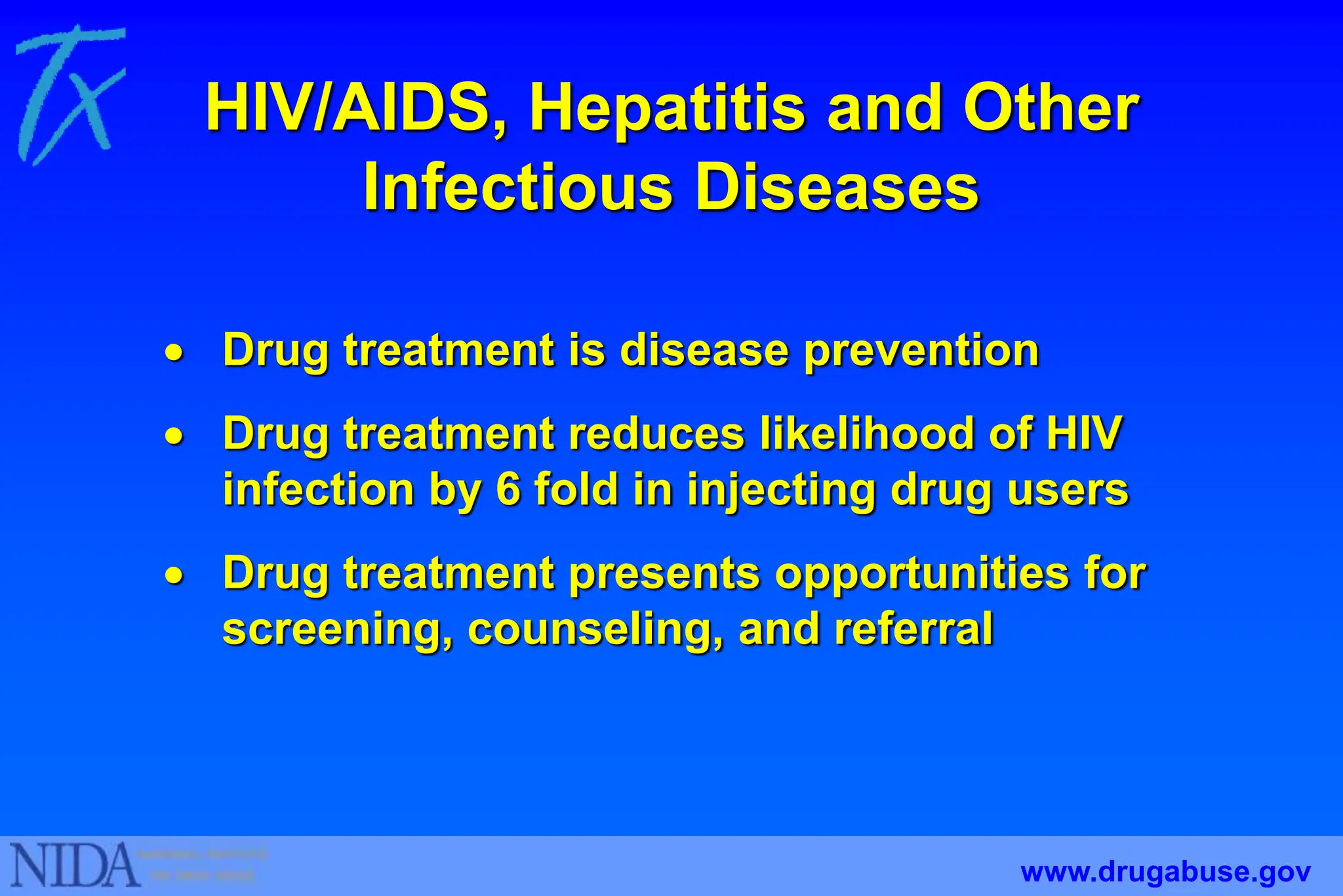 HIV/AIDS, Hepatitis and Other
Infectious Diseases
 Drug treatment is disease prevention
 Drug treatment reduces likelihood of HIV
infection by 6 fold in injecting drug users
 Drug treatment presents opportunities for
screening, counseling, and referral
www.drugabuse.gov
 