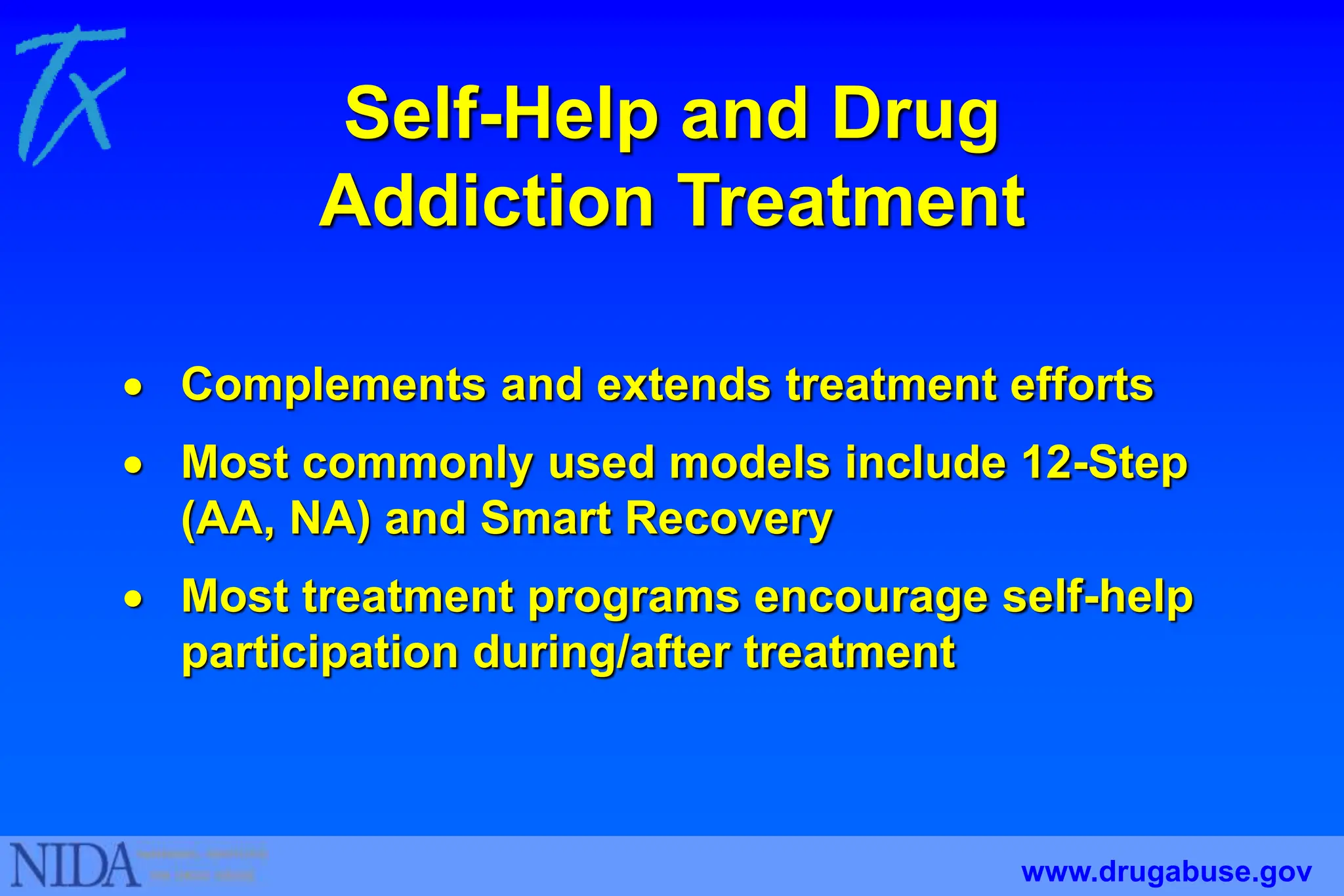 Self-Help and Drug
Addiction Treatment
 Complements and extends treatment efforts
 Most commonly used models include 12-Step
(AA, NA) and Smart Recovery
 Most treatment programs encourage self-help
participation during/after treatment
www.drugabuse.gov
 