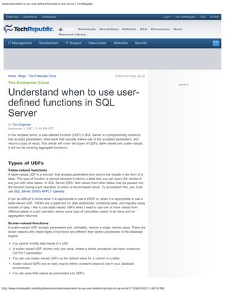 Understand when to use user-defined functions in SQL Server | TechRepublic



   ZDNet Asia    SmartPlanet    TechRepublic                                                                                     Log In   Join TechRepublic   FAQ   Go Pro!




                                                    Blogs     Downloads       Newsletters       Galleries      Q&A     Discussions        News
                                               Research Library


     IT Management             Development         IT Support         Data Center        Networks         Security




     Home / Blogs / The Enterprise Cloud                                                   Follow this blog:

     The Enterprise Cloud


     Understand when to use user-
     defined functions in SQL
     Server
     By Tim Chapman
     September 3, 2007, 11:49 PM PDT

     In the simplest terms, a user-defined function (UDF) in SQL Server is a programming construct
     that accepts parameters, does work that typically makes use of the accepted parameters, and
     returns a type of result. This article will cover two types of UDFs: table-valued and scalar-valued.
     (I will not be covering aggregate functions.)




     Types of UDFs
     Table-valued functions
     A table-valued UDF is a function that accepts parameters and returns the results in the form of a
     table. This type of function is special because it returns a table that you can query the results of
     and join with other tables. In SQL Server 2005, field values from other tables may be passed into
     the function during a join operation to return a record based result. To accomplish this, you must
     use SQL Server 2005’s APPLY operator.

     It can be difficult to know when it is appropriate to use a VIEW vs. when it is appropriate to use a
     table-valued UDF. VIEWs are a great tool for data abstraction, combining data, and logically using
     subsets of data. I like to use table-valued UDFs when I need to use one or more values from
     different tables in a join operation where some type of calculation needs to be done and an
     aggregation returned.

     Scalar-valued functions
     A scalar-valued UDF accepts parameters and, ultimately, returns a single, atomic value. There are
     seven reasons why these types of functions are different than stored procedures in the database
     engine.

        You cannot modify data inside of a UDF.
        A scalar-valued UDF returns only one value, where a stored procedure can have numerous
        OUTPUT parameters.
        You can use scalar-valued UDFs as the default value for a column in a table.
        Scalar-valued UDFs are an easy way to define constant values to use in your database
        environment.
        You can pass field values as parameters into UDFs.



http://www.techrepublic.com/blog/datacenter/understand-when-to-use-user-defined-functions-in-sql-server/171[08/29/2012 3:08:18 PM]
 