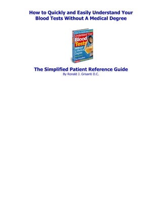 How to Quickly and Easily Understand Your
  Blood Tests Without A Medical Degree




 The Simplified Patient Reference Guide
             By Ronald J. Grisanti D.C.
 