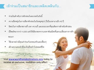 เข้าร่วมเป็นสมาชิกและเพลิดเพลินกับ... 
• จ่ายเงินสาหรับการพักผ่อนในอนาคตในวันนี้ 
• ความยืดหยุ่นในการเลือกพักผ่อนในวันหยุดทุกๆ ปีเป็นเวลานานถงึ 40 ปี 
• อิสระในการเลือกสถานที่ เวลา ความถี่ และระยะเวลาที่คุณต้องการสาหรับพักผ่อน 
• มีรีสอร์ทมากกว่า 4,000 แห่งให้เลือกสรรจากบรรดาพันธมิตรที่แลกแปลี่ยนทางการค้า 
ของเรา 
• ใช้เวลาอย่างมีคุณค่าร่วมกับครอบครัวและเพื่อนๆ 
• สร้างความทรงจาที่จะเป็นที่จดจาไปตลอดชีวิต 
Visit www.wyndhamdestinations.asia today to 
receive an exclusive, invitation only offer! 
