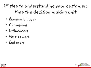 1st step to understanding your customer:
Map the decision making unit
• Economic buyer
• Champions
• Influencers
• Veto powers
• End users
12
 