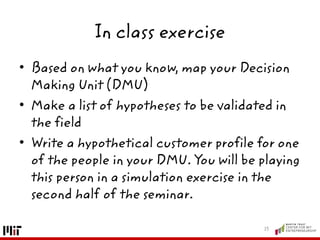 In class exercise
• Based on what you know, map your Decision
Making Unit (DMU)
• Make a list of hypotheses to be validated in
the field
• Write a hypothetical customer profile for one
of the people in your DMU. You will be playing
this person in a simulation exercise in the
second half of the seminar.
13
 