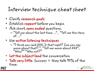 Interview technique cheat sheet
• Clarify research goals
• Establish rapport before you begin
• Ask short, open ended questions.
– “Tell me about the last time…”, “Tell me the story
of…”
• Use active listening techniques
– “I think you said XXX. Is that right? Can you say
more about that? “, “Tell me more about XXX”,
“Why?” “Why not?”
• Let the subject lead the conversation
• Talk very little. Success = they talk 95% of the
time.
23
 