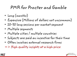 PMR for Procter and Gamble
• Long (months)
• Expensive (Millions of dollars not uncommon)
• 20-30 long sessions per market segment
• Multiple segments
• Multiple cities / multiple countries
• Subjects are paid an incentive for their time
• Often involves external research firms
=> High quality insights at a high price
26
 
