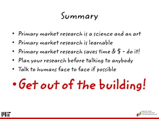 Summary
• Primary market research is a science and an art
• Primary market research is learnable
• Primary market research saves time & $ - do it!
• Plan your research before talking to anybody
• Talk to humans face to face if possible
•Get out of the building!
 