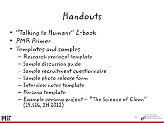Handouts
• “Talking to Humans” E-book
• PMR Primer
• Templates and samples
– Research protocol template
– Sample discussion guide
– Sample recruitment questionnaire
– Sample photo release form
– Interview notes template
– Persona template
– Example persona project – “The Science of Clean”
(15.S16, 2H 2012)
30
 
