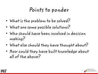 Points to ponder
• What is the problem to be solved?
• What are some possible solutions?
• Who should have been involved in decision
making?
• What else should they have thought about?
• How could they have built knowledge about
all of the above?
9
 