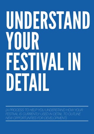 UNDERSTAND
YOUR
FESTIVAL IN
DETAIL
{A PROCESS TO HELP YOU UNDERSTAND HOW YOUR
FESTIVAL IS CURRENTLY USED IN DETAIL TO OUTLINE
NEW OPPORTUNITIES FOR DEVELOPMENT}
 