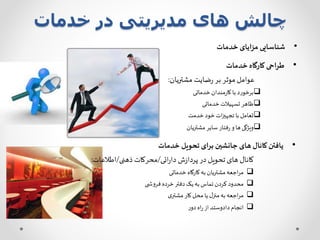 ‫خدمات‬ ‫در‬ ‫مدیریتی‬ ‫های‬ ‫چالش‬
•‫خدمات‬ ‫کارگاه‬ ‫طراحی‬
‫مشتریان‬ ‫ضایت‬‫ر‬ ‫بر‬ ‫موثر‬ ‫عوامل‬:
‫خدماتی‬‫مندان‬‫ر‬‫کا‬ ‫با‬‫برخورد‬
‫خدماتی‬‫تسهیالت‬ ‫ظاهر‬
‫خدمت‬ ‫خود‬‫ات‬‫ز‬‫تجهی‬ ‫با‬ ‫تعامل‬
‫مشتریان‬ ‫سایر‬ ‫فتار‬‫ر‬ ‫و‬ ‫ها‬‫ویژگی‬
•‫خدمات‬ ‫تحویل‬ ‫برای‬ ‫جانشین‬ ‫های‬ ‫کانال‬ ‫یافتن‬
‫ائی‬‫ر‬‫دا‬ ‫ش‬‫ز‬‫پردا‬ ‫در‬ ‫تحویل‬ ‫های‬ ‫کانال‬/‫ذهنی‬ ‫محرکات‬/‫اطالعات‬:
‫خدماتی‬ ‫کارگاه‬‫به‬‫مشتریان‬‫اجعه‬‫ر‬‫م‬
‫ی‬ ‫فروش‬ ‫خرده‬‫دفتر‬‫یک‬‫به‬‫تماس‬ ‫کردن‬ ‫محدود‬
‫ی‬‫مشتر‬ ‫کار‬ ‫محل‬‫یا‬ ‫ل‬‫منز‬‫به‬‫اجعه‬‫ر‬‫م‬
‫ر‬‫دو‬ ‫اه‬‫ر‬‫از‬ ‫دادوستد‬‫انجام‬
•‫خدمات‬ ‫مزایای‬ ‫شناسایی‬
 