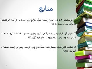 ‫منابع‬
1-‫یستوفر‬‫ر‬‫ک‬‫الوالک‬‫و‬‫ن‬‫ر‬‫لو‬،‫ایت‬‫ر‬‫ل‬‫اصو‬‫یابی‬‫ر‬‫ا‬‫ز‬‫با‬‫و‬،‫خدمات‬‫ترجمه‬‫ابوال‬‫فضل‬
‫اده‬‫ز‬‫تاج‬،‫نمین‬،‫سمت‬1382
2-‫جیمز‬‫ای‬.‫فیتزسیمونز‬‫و‬‫مونا‬‫جی‬.،‫فیتزسیمونز‬‫یت‬‫ر‬‫مدی‬‫خدمات‬‫،ترجمه‬‫محمد‬
‫ابی‬‫ر‬‫اع‬‫و‬‫داود‬،‫ایزدی‬‫دفتر‬‫هش‬‫و‬‫پژ‬‫هاي‬،‫فرهنگي‬1382
3-‫فیلیپ‬‫کاتلر‬/‫ی‬‫گر‬،‫انگ‬‫ر‬‫مست‬‫ر‬‫آ‬‫ل‬‫اصو‬‫یابی‬‫ر‬‫ا‬‫ز‬‫با‬،‫ترجمه‬‫بهمن‬‫ن‬‫ز‬‫و‬‫فر‬،‫ده‬،‫اصفهان‬
‫آموخته‬1385
 
