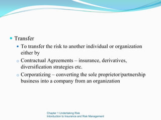 Transfer
  To transfer the risk to another individual or organization
  either by
o Contractual Agreements – insurance, derivatives,
  diversification strategies etc.
o Corporatizing – converting the sole proprietor/partnership
  business into a company from an organization




              Chapter 1 Undertaking Risk
              Intorduction to Insurance and Risk Management
 