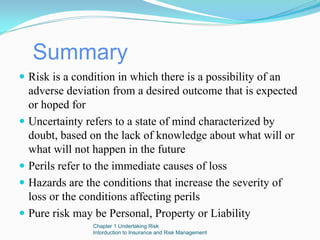 Summary
Risk is a condition in which there is a possibility of an
adverse deviation from a desired outcome that is expected
or hoped for
Uncertainty refers to a state of mind characterized by
doubt, based on the lack of knowledge about what will or
what will not happen in the future
Perils refer to the immediate causes of loss
Hazards are the conditions that increase the severity of
loss or the conditions affecting perils
Pure risk may be Personal, Property or Liability
             Chapter 1 Undertaking Risk
             Intorduction to Insurance and Risk Management
 
