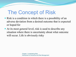 The Concept of Risk
Risk is a condition in which there is a possibility of an
adverse deviation from a desired outcome that is expected
or hoped for
At its most general level, risk is used to describe any
situation where there is uncertainty about what outcome
will occur. Life is obviously risky




             Chapter 1 Undertaking Risk
             Intorduction to Insurance and Risk Management
 