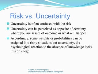 Risk vs. Uncertainty
Uncertainty is often confused with the risk
Uncertainty can be perceived as opposite of certainty
where you are assure of outcome or what will happen
Accordingly, some weights or probabilities can be
assigned into risky situations but uncertainty, the
psychological reaction to the absence of knowledge lacks
this privilege




            Chapter 1 Undertaking Risk
            Intorduction to Insurance and Risk Management
 