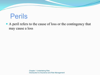 Perils
A peril refers to the cause of loss or the contingency that
may cause a loss




              Chapter 1 Undertaking Risk
              Intorduction to Insurance and Risk Management
 