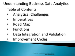 1
Table of Contents
• Analytical Challenges
• Imperatives
• Road Map
• Functions
• Data Integration and Validation
• Improvement Cycles
Understanding Business Data Analytics
Prepared by Alejandro Jaramillo Copyright © 2013
www.DataMeans.com
 