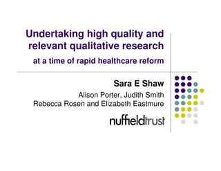 Undertaking high quality and
relevant qualitative research
 at a time of rapid healthcare reform

                        Sara E Shaw
            Alison Porter, Judith Smith
 Rebecca Rosen and Elizabeth Eastmure
 