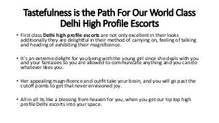 Tastefulness is the Path For Our World Class
Delhi High Profile Escorts
• First class Delhi high profile escorts are not only excellent in their looks
additionally they are delightful in their method of carrying on, feeling of talking
and heading of exhibiting their magnificence.
• It's an extreme delight for you being with the young girl since she deals with you
and your fantasies so you are allowed to communicate anything and you can do
whatever likes you.
• Her appealing magnificence and outfit take your brain, and you will go past the
cutoff points to get that never envisioned joy.
• All in all Its like a blessing from heaven for you, when you get our tip top high
profile Delhi escorts into your space.
 