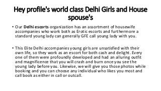 Hey profile's world class Delhi Girls and House
spouse's
• Our Delhi escorts organization has an assortment of housewife
accompanies who work both as Erotic escorts and furthermore a
standard young lady can generally GFE call young lady with you.
• This Elite Delhi accompanies young girls are unsatisfied with their
own life, so they work as an escort for both cash and delight. Every
one of them were profoundly developed and had an alluring outfit
and magnificence that you will crash and burn once you see the
young lady before you. Likewise, we will give you those photos while
booking and you can choose any individual who likes you most and
call book as either in call or outcall.
 