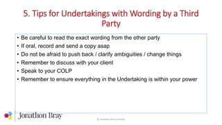 5. Tips for Undertakings with Wording by a Third
Party
© Jonathon Bray Limited
• Be careful to read the exact wording from the other party
• If oral, record and send a copy asap
• Do not be afraid to push back / clarify ambiguities / change things
• Remember to discuss with your client
• Speak to your COLP
• Remember to ensure everything in the Undertaking is within your power
 