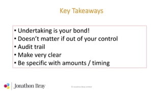 © Jonathon Bray Limited
• Undertaking is your bond!
• Doesn’t matter if out of your control
• Audit trail
• Make very clear
• Be specific with amounts / timing
 