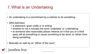 1. What is an Undertaking
• An undertaking is a commitment by a solicitor to do something
• SRA Definition:
• a statement, given orally or in writing,
• whether or not it includes the word ‘undertake’ or ‘undertaking’
• to someone who reasonably places reliance on it that you or a third
party will do something or cause something to be done, or refrain from
doing something
• Basically an oath by an ‘officer of the court’
© Jonathon Bray Limited
 