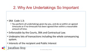 2. Why Are Undertakings So Important
© Jonathon Bray Limited
• SRA Code 1.3:
• You perform all undertakings given by you, and do so within an agreed
timescale or if no timescale has been agreed then within a reasonable
amount of time.
• Enforceable by the Courts, SRA and Contractual Law.
• Underpins lots of transactions including the whole conveyancing
system.
• Interests of the recipient and Public Interest
 