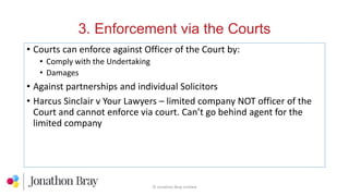 3. Enforcement via the Courts
© Jonathon Bray Limited
• Courts can enforce against Officer of the Court by:
• Comply with the Undertaking
• Damages
• Against partnerships and individual Solicitors
• Harcus Sinclair v Your Lawyers – limited company NOT officer of the
Court and cannot enforce via court. Can’t go behind agent for the
limited company
 