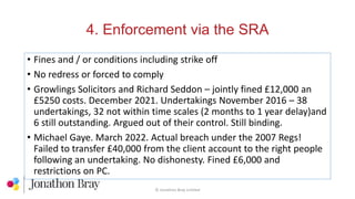 4. Enforcement via the SRA
© Jonathon Bray Limited
• Fines and / or conditions including strike off
• No redress or forced to comply
• Growlings Solicitors and Richard Seddon – jointly fined £12,000 an
£5250 costs. December 2021. Undertakings November 2016 – 38
undertakings, 32 not within time scales (2 months to 1 year delay)and
6 still outstanding. Argued out of their control. Still binding.
• Michael Gaye. March 2022. Actual breach under the 2007 Regs!
Failed to transfer £40,000 from the client account to the right people
following an undertaking. No dishonesty. Fined £6,000 and
restrictions on PC.
 