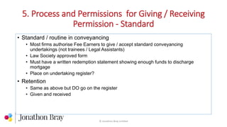 5. Process and Permissions for Giving / Receiving
Permission - Standard
© Jonathon Bray Limited
• Standard / routine in conveyancing
• Most firms authorise Fee Earners to give / accept standard conveyancing
undertakings (not trainees / Legal Assistants)
• Law Society approved form
• Must have a written redemption statement showing enough funds to discharge
mortgage
• Place on undertaking register?
• Retention
• Same as above but DO go on the register
• Given and received
 