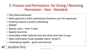 5. Process and Permissions for Giving / Receiving
Permission – Non - Standard
© Jonathon Bray Limited
• Only those Authorised
• Need approval or within permissions (however your firm approves)
• Anything beyond a routine undertaking
• SMART
• Specify value – even if costs
• Specify time limits
• Irrevocable written authority from the client (and client to pay)
• Clear confirmation funds available (client / lender?)
• Undertaking register – given and received
 