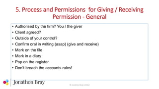 5. Process and Permissions for Giving / Receiving
Permission - General
© Jonathon Bray Limited
• Authorised by the firm? You / the giver
• Client agreed?
• Outside of your control?
• Confirm oral in writing (asap) (give and receive)
• Mark on the file
• Mark in a diary
• Pop on the register
• Don’t breach the accounts rules!
 