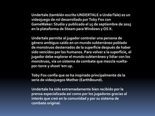 Undertale (también escrito UNDERTALE o UnderTale) es un
videojuego de rol desarrollado porToby Fox con
GameMaker: Studio y...